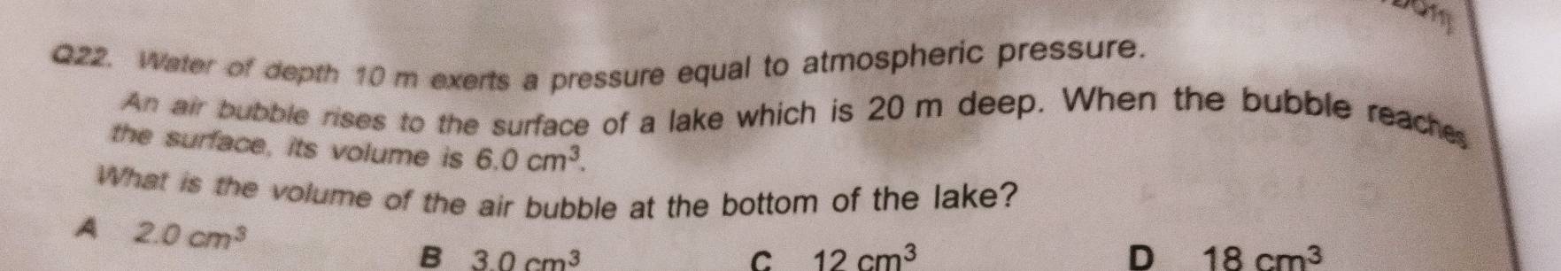 Water of depth 10 m exerts a pressure equal to atmospheric pressure.
An air bubble rises to the surface of a lake which is 20 m deep. When the bubble reache
the surface, its volume is 6.0cm^3. 
What is the volume of the air bubble at the bottom of the lake?
A 2.0cm^3
B 30cm^3
C 12cm^3
D 18cm^3