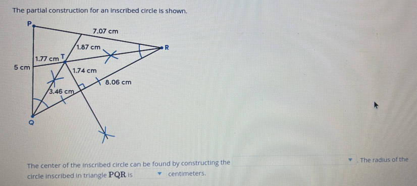 The partial construction for an inscribed circle is shown.
The center of the inscribed circle can be found by constructing the . The radius of the
circle inscribed in triangle PQR is centimeters.