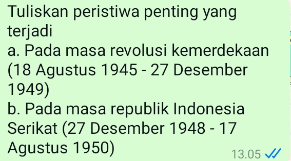 Tuliskan peristiwa penting yang 
terjadi 
a. Pada masa revolusi kemerdekaan 
(18 Agustus 1945 - 27 Desember 
1949) 
b. Pada masa republik Indonesia 
Serikat (27 Desember 1948-17
Agustus 1950) 13.05