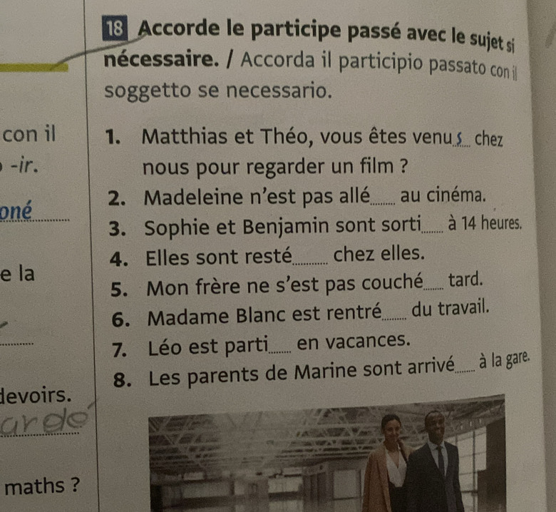 Accorde le participe passé avec le sujet si 
nécessaire. / Accorda il participio passato con il 
soggetto se necessario. 
con il 1. Matthias et Théo, vous êtes venu ... chez 
-ir. nous pour regarder un film ? 
oné 2. Madeleine n'est pas allé_ au cinéma. 
3. Sophie et Benjamin sont sorti_ à 14 heures. 
4. Elles sont resté_ chez elles. 
e la 
5. Mon frère ne s'est pas couché,_ tard. 
6. Madame Blanc est rentré_ du travail. 
_ 
7. Léo est parti_ en vacances. 
devoirs. 8. Les parents de Marine sont arrivé._ à la gare. 
_ 
maths ?