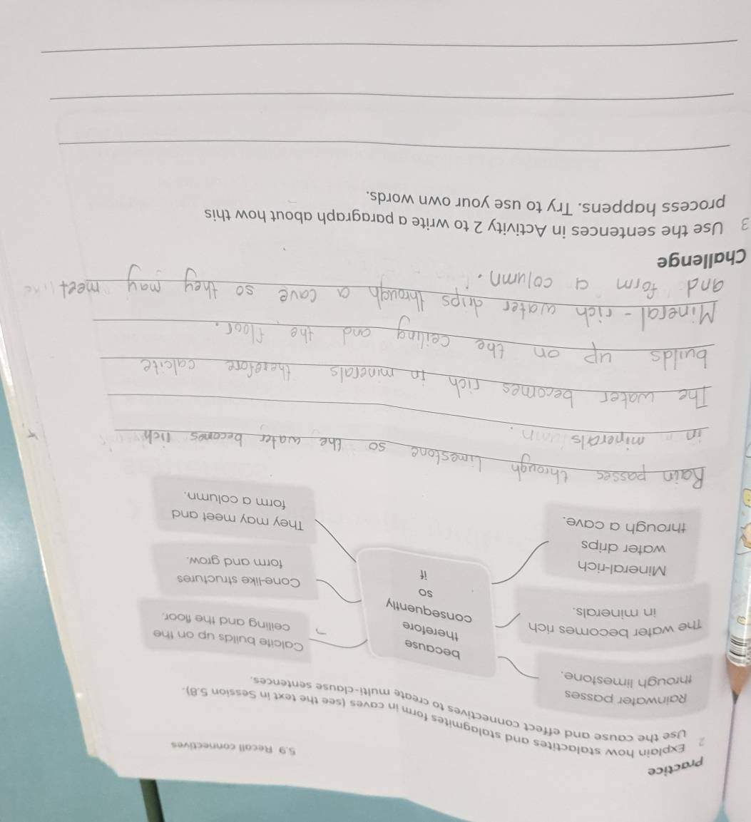Practice 
5.9 Recall connectives 
2 Explain how stalactites and stalagmites form in caves (see the text in Session 5.8) 
Use the cause and effect connectives to create multi-clause sentences 
Rainwater passes 
through limestone. 
because 
Calcite builds up on the 
therefore 
) The water becomes rich 
ceiling and the floor. 
in minerals. 
consequently 
so 
Cone-like structures 
Mineral-rich 
if 
form and grow. 
water drips They may meet and 
through a cave. 
form a column. 
_ 
_ 
_ 
_ 
_ 
_ 
_ 
_ 
Challenge 
3 Use the sentences in Activity 2 to write a paragraph about how this 
process happens. Try to use your own words, 
_ 
_ 
_