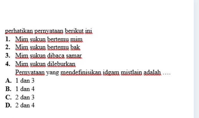 perhatikan pernyataan berikut ini
1. Mim sukun bertemu mim
2. Mim sukun bertemu bak
3. Mim sukun dibaca samar
4. Mim sukun dileburkan
Pernyataan yang mendefinisikan idgam mistlain adalah ....
A. 1 dan 3
B. 1 dan 4
C. 2 dan 3
D. 2 dan 4