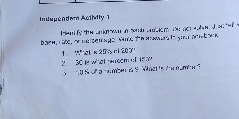 Independent Activity 1 
Identify the unknown in each problem. Do not solve. Just tell v 
base, rate, or percentage. Write the answers in your notebook. 
1. What is 25% of 200? 
2. 30 is what percent of 150? 
3. 10% of a number is 9. What is the number?