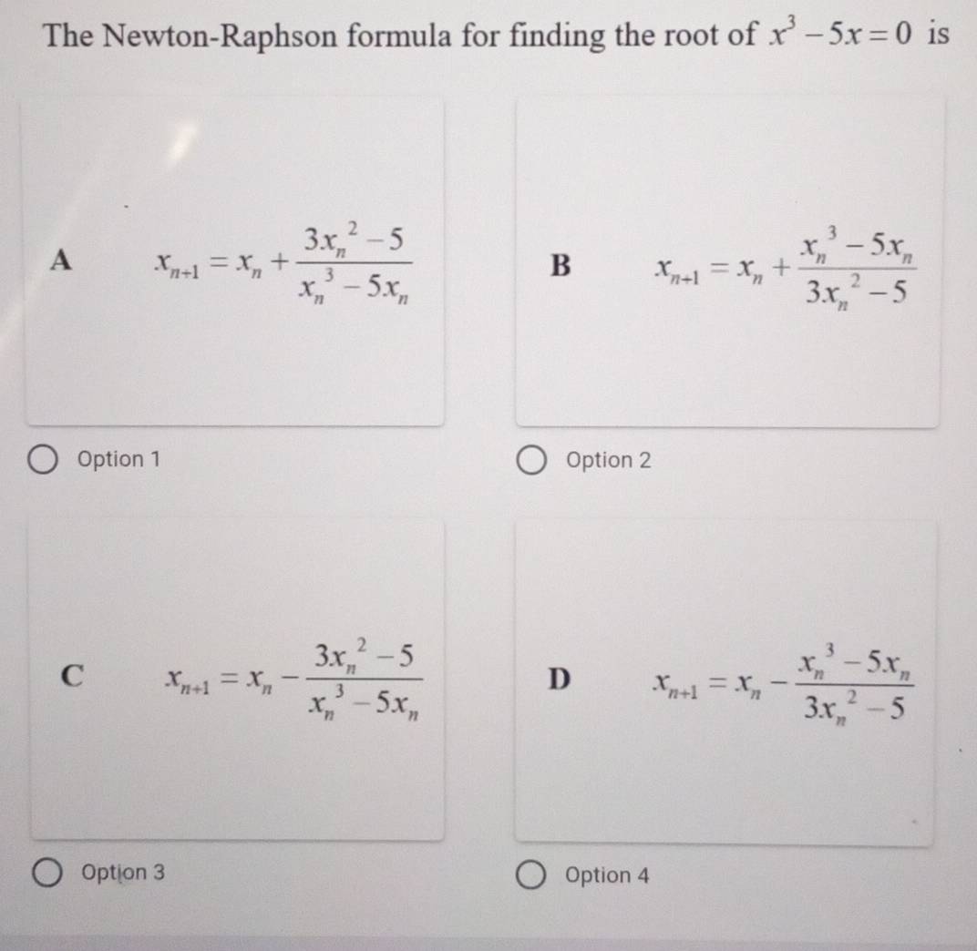 The Newton-Raphson formula for finding the root of x^3-5x=0 is
A x_n+1=x_n+frac (3x_n)^2-5(x_n)^3-5x_n
B x_n+1=x_n+frac (x_n)^3-5x_n(3x_n)^2-5
Option 1 Option 2
C x_n+1=x_n-frac (3x_n)^2-5(x_n)^3-5x_n
D x_n+1=x_n-frac (x_n)^3-5x_n(3x_n)^2-5
Option 3 Option 4