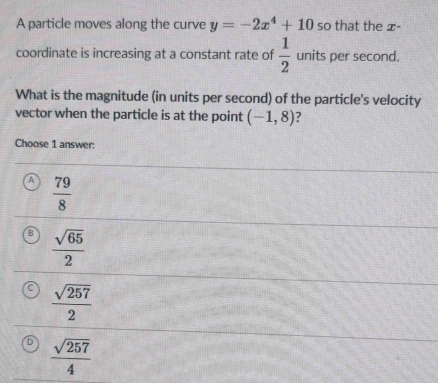 A particle moves along the curve y=-2x^4+10 so that the x -
coordinate is increasing at a constant rate of  1/2  units per second.
What is the magnitude (in units per second) of the particle's velocity
vector when the particle is at the point (-1,8)
Choose 1 answer:
 79/8 
 sqrt(65)/2 
 sqrt(257)/2 
 sqrt(257)/4 