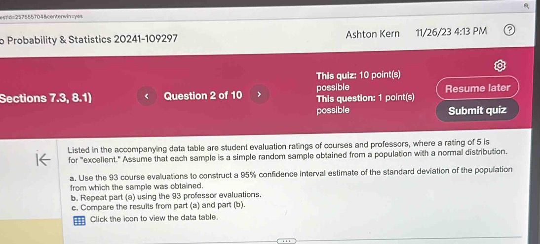 estid=257555704&centerwin=yes 
o Probability & Statistics 20241-109297 Ashton Kern 11/26/23 4:13 PM 
This quiz: 10 point(s) 
possible 
Sections 7.3, 8.1) Question 2 of 10 Resume later 
This question: 1 point(s) 
possible Submit quiz 
Listed in the accompanying data table are student evaluation ratings of courses and professors, where a rating of 5 is 
for "excellent." Assume that each sample is a simple random sample obtained from a population with a normal distribution. 
a. Use the 93 course evaluations to construct a 95% confidence interval estimate of the standard deviation of the population 
from which the sample was obtained. 
b. Repeat part (a) using the 93 professor evaluations. 
c. Compare the results from part (a) and part (b). 
=== Click the icon to view the data table.