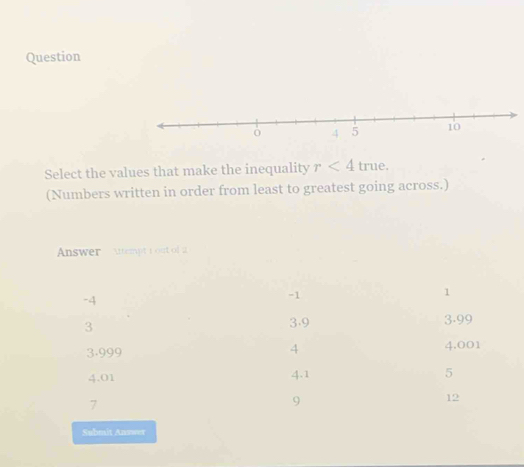 Question
Select the values that make the inequality r<4</tex> true.
(Numbers written in order from least to greatest going across.)
Answer Attempt i out of a
1
-4
-1
3
3.9 3.99
4
3.999 4.001
4.01 4.1 5
7
9
12
Submit Answer