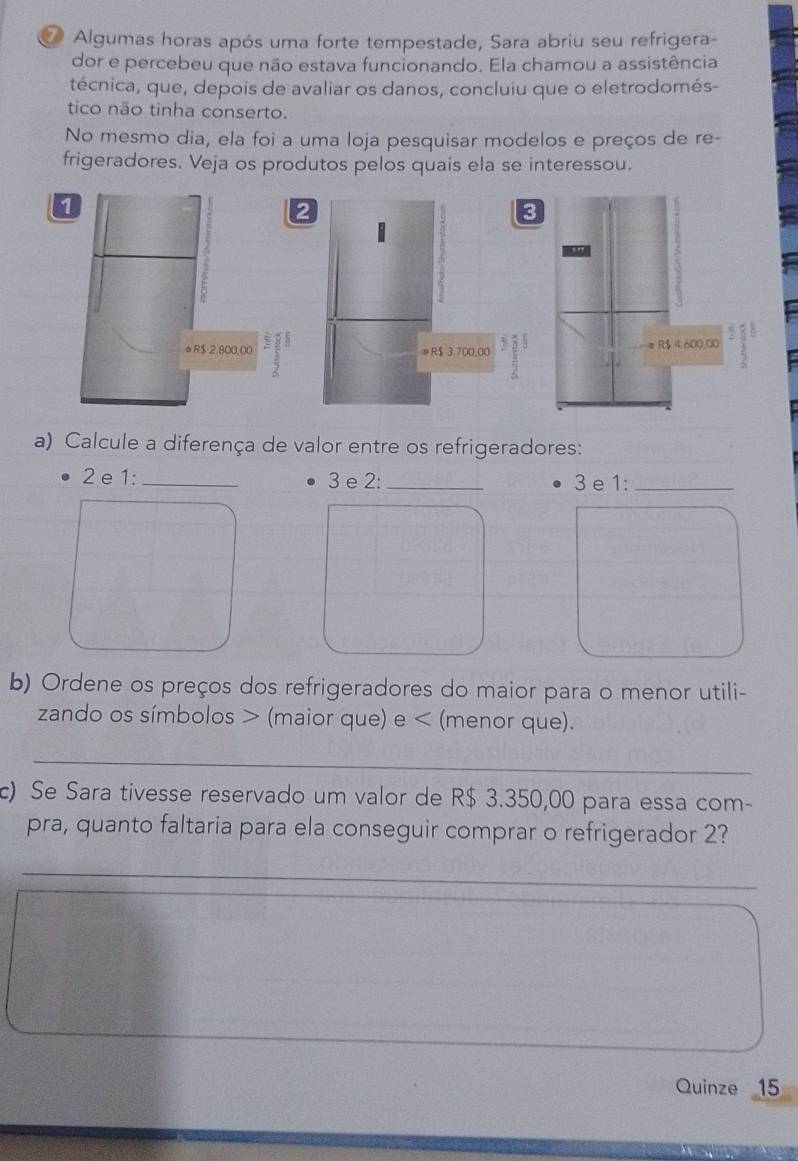 ⑦ Algumas horas após uma forte tempestade, Sara abriu seu refrigera- 
dor e percebeu que não estava funcionando. Ela chamou a assistência 
técnica, que, depois de avaliar os danos, concluiu que o eletrodomés- 
tico não tinha conserto. 
No mesmo dia, ela foi a uma loja pesquisar modelos e preços de re- 
frigeradores. Veja os produtos pelos quais ela se interessou.
R$ 4:600,00
a) Calcule a diferença de valor entre os refrigeradores:
2 e 1 : _ 3 e 2 : _3e 1:_ 
b) Ordene os preços dos refrigeradores do maior para o menor utili- 
zando os símbolos (maior que) e < (menor que). 
_ 
c) Se Sara tivesse reservado um valor de  R$ 3.350,00 para essa com- 
pra, quanto faltaria para ela conseguir comprar o refrigerador 2? 
_ 
Quinze 15