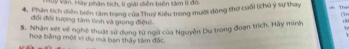 Thuy Văn. Hãy phân tích, lí giải diễn biến tâm lí đó. 
4. Phân tích diễn biến tâm trạng của Thuý Kiểu trong mười dòng thơ cuối (chú ý sự thay * The 
(Tn 
đổi đối tượng tâm tình và giọng điệu). 
5. Nhận xét về nghệ thuật sử dụng từ ngữ của Nguyễn Du trong đoạn trích. Hãy minh 
rấ 
b 
 
hoạ bằng một ví dụ mà bạn thấy tâm đắc.