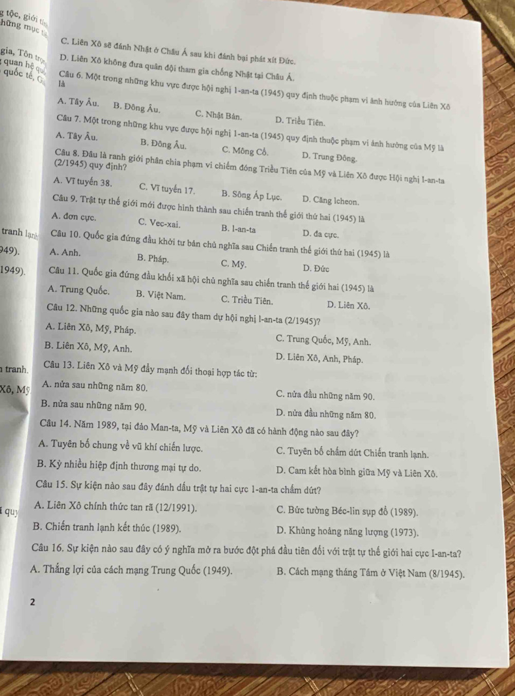 tộc, giới t
hững mục từ
C. Liên Xô sẽ đánh Nhật ở Châu Á sau khi đánh bại phát xít Đức.
gia, Tôn trọ D. Liên Xô không đưa quân đội tham gia chống Nhật tại Châu Á.
quan hệ qu
uốc tế  G là
Câu 6. Một trong những khu vực được hội nghị 1-an-ta (1945) quy định thuộc phạm vi ảnh hưởng của Liên Xô
A. Tây Âu. B. Đông Âu. C. Nhật Bản. D. Triều Tiên.
Câu 7. Một trong những khu vực được hội nghị 1-an-ta (1945) quy định thuộc phạm vi ảnh hưởng của Mỹ là
A. Tây Âu. B. Đông Âu. C. Mông Cổ. D. Trung Đông.
(2/1945) quy đjnh?
Câu 8. Đâu là ranh giới phân chia phạm vi chiếm đóng Triều Tiên của Mỹ và Liên Xô được Hội nghị I-an-ta
A. Vĩ tuyến 38. C. Vĩ tuyến 17. B. Sông Áp Lục. D. Căng Icheon、
Câu 9. Trật tự thế giới mới được hình thành sau chiến tranh thế giới thứ hai (1945) là
A. đơn cực. C. Vec-xai. B. l-an-ta D. đa cực.
tranh lạnh Câu 10. Quốc gia đứng đầu khởi tư bản chủ nghĩa sau Chiến tranh thế giới thứ hai (1945) là
949). A. Anh.
B. Pháp. C. Mỹ.
D. Đức
1949). Câu 11. Quốc gia đứng đầu khối xã hội chủ nghĩa sau chiến tranh thế giới hai (1945) là
A. Trung Quốc. B. Việt Nam. C. Triều Tiên. D. Liên Xô.
Câu 12. Những quốc gia nào sau đây tham dự hội nghị l-an-ta (2/1945)?
A. Liên Xô, Mỹ, Pháp. C. Trung Quốc, Mỹ, Anh.
B. Liên Xô, Mỹ, Anh. D. Liên Xô, Anh, Pháp.
tranh.  Câu 13. Liên Xô và Mỹ đầy mạnh đối thoại hợp tác từ:
Xô, Mỹ A. nửa sau những năm 80. C. nửa đầu những năm 90.
B. nửa sau những năm 90. D. nửa đầu những năm 80.
Câu 14. Năm 1989, tại đảo Man-ta, Mỹ và Liên Xô đã có hành động nào sau đây?
A. Tuyên bố chung về vũ khí chiến lược. C. Tuyên bố chấm dứt Chiến tranh lạnh.
B. Kỳ nhiều hiệp định thương mại tự do. D. Cam kết hòa bình giữa Mỹ và Liên Xô.
Câu 15. Sự kiện nào sau đây đánh dấu trật tự hai cực 1-an-ta chấm dứt?
í quy A. Liên Xô chính thức tan rã (12/1991). C. Bức tường Béc-lin sụp đổ (1989).
B. Chiến tranh lạnh kết thúc (1989). D. Khủng hoảng năng lượng (1973).
Câu 16. Sự kiện nào sau đây có ý nghĩa mở ra bước đột phá đầu tiên đối với trật tự thế giới hai cực I-an-ta?
A. Thắng lợi của cách mạng Trung Quốc (1949).  B. Cách mạng tháng Tám ở Việt Nam (8/1945).
2