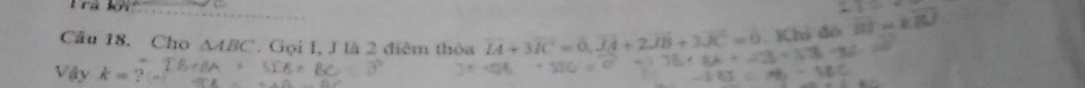 rú kếi 
_ 
Câu 18. Cho △ ABC. Gọi I, J là 2 điểm thỏa vector H3vector IC=0, vector JA+2vector JB+3vector JC=0. Khi đó 105w
Vậy k= ?