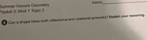 Summer Honors Geometry Name_ 
Packet 3: Mod 1 Topic 2 
Can a shape have both reflectional and rotational symmetry? Explain your reasoning.