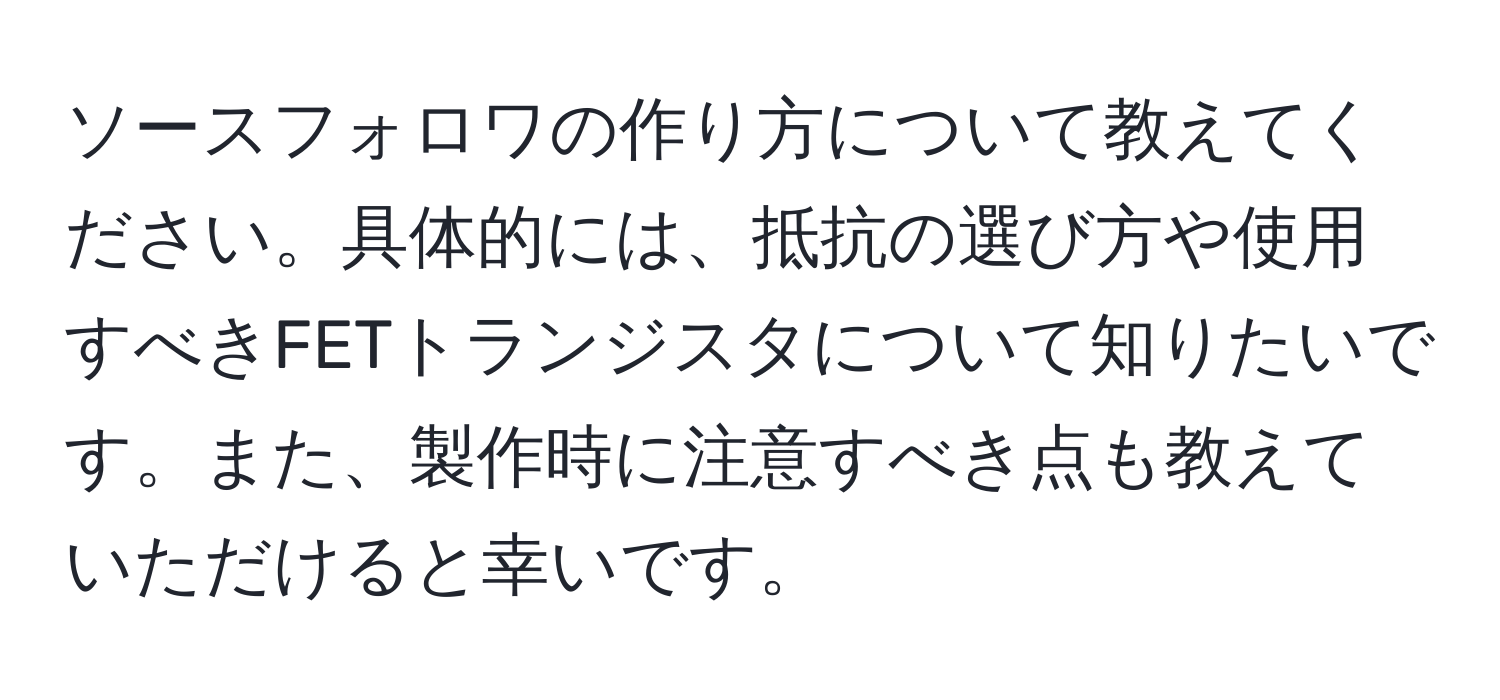 ソースフォロワの作り方について教えてください。具体的には、抵抗の選び方や使用すべきFETトランジスタについて知りたいです。また、製作時に注意すべき点も教えていただけると幸いです。