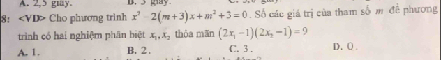 A. 2,5 giay. B. 3 glay.
8： Cho phương trình x^2-2(m+3)x+m^2+3=0. Số các giá trị của tham số m để phương
trình có hai nghiệm phân biệt x_1, x_2 thỏa mãn (2x_1-1)(2x_2-1)=9
A. 1. B. 2. C. 3. D. 0.