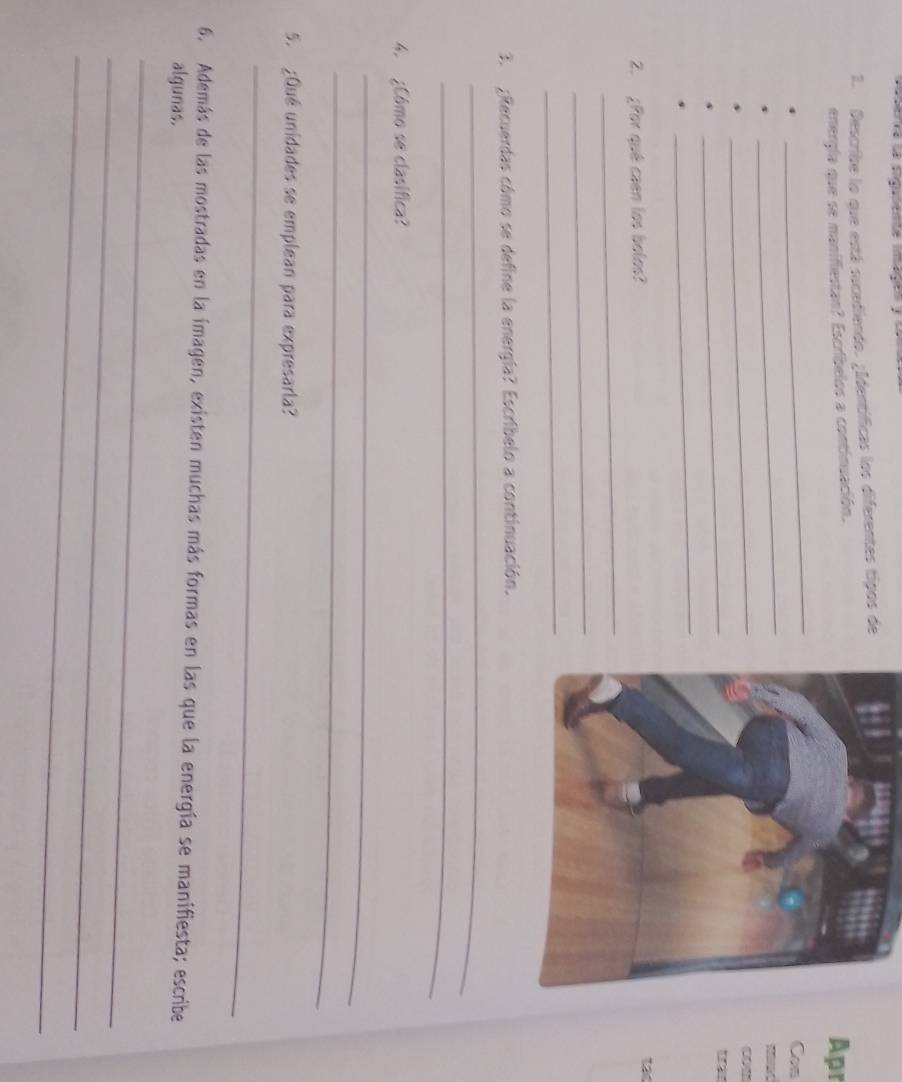 Describe lo que está sucediendo. ¿Identíficas los diferentes tipos de 
energía que se manifiestan? Escríbelos a continuación. 
Apr 
_ 
Con 
_ 
_ 
_ 
_ 
2. ¿Por qué caen los bolos? 
tat 
_ 
_ 
_ 
3. ¿Recuerdas cómo se define la energía? Escribelo a continuación. 
_ 
_ 
4. ¿Cômo se clasífica? 
_ 
_ 
5. ¿Qué unidades se emplean para expresarla? 
_ 
6. Además de las mostradas en la imagen, existen muchas más formas en las que la energía se manifiesta; escribe 
algunas. 
_ 
_ 
_