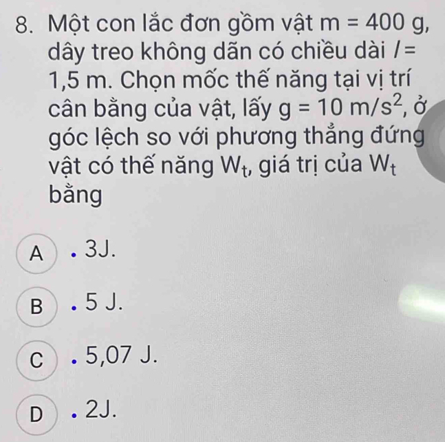 Một con lắc đơn gồm vật m=400g, 
dây treo không dãn có chiều dài I=
1,5 m. Chọn mốc thế năng tại vị trí
cân bằng của vật, lấy g=10m/s^2 , Ở
góc lệch so với phương thẳng đứng
vật có thế năng W_t , giá trị của W_t
bằng
A . 3J.
B . 5 J.
c. 5,07 J.
D . 2J.