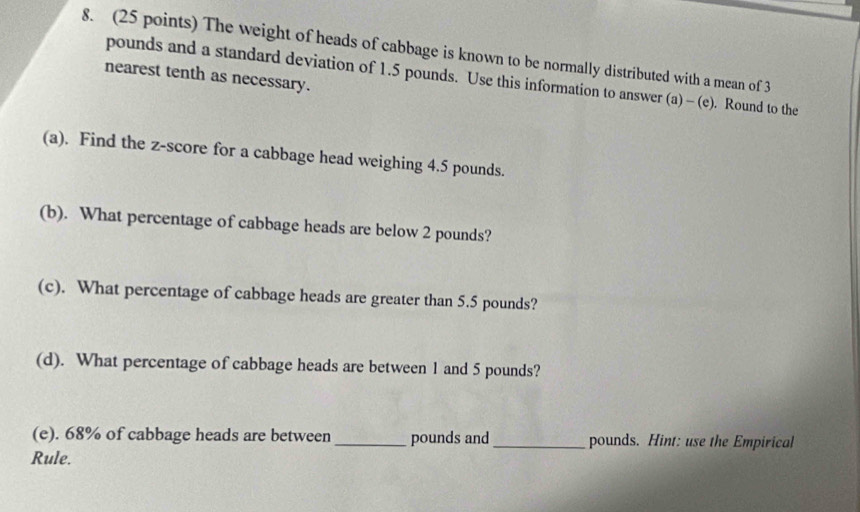 The weight of heads of cabbage is known to be normally distributed with a mean of 3
nearest tenth as necessary.
pounds and a standard deviation of 1.5 pounds. Use this information to answer (a) - (e). Round to the 
(a). Find the z-score for a cabbage head weighing 4.5 pounds. 
(b). What percentage of cabbage heads are below 2 pounds? 
(c). What percentage of cabbage heads are greater than 5.5 pounds? 
(d). What percentage of cabbage heads are between 1 and 5 pounds? 
(e). 68% of cabbage heads are between _ pounds and_ pounds. Hint: use the Empirical 
Rule.