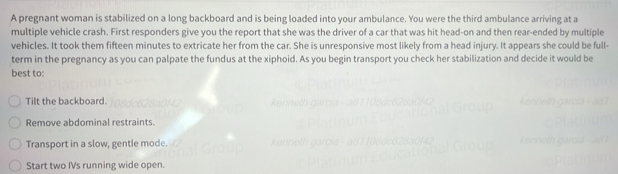 A pregnant woman is stabilized on a long backboard and is being loaded into your ambulance. You were the third ambulance arriving at a
multiple vehicle crash. First responders give you the report that she was the driver of a car that was hit head-on and then rear-ended by multiple
vehicles. It took them fifteen minutes to extricate her from the car. She is unresponsive most likely from a head injury. It appears she could be full-
term in the pregnancy as you can palpate the fundus at the xiphoid. As you begin transport you check her stabilization and decide it would be
best to:
Tilt the backboard.
Remove abdominal restraints.
Transport in a slow, gentle mode.
Start two IVs running wide open.