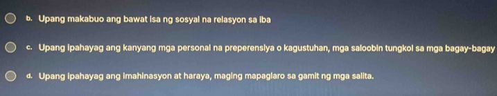 Upang makabuo ang bawat isa ng sosyal na relasyon sa iba
c. Upang ipahayag ang kanyang mga personal na preperensiya o kagustuhan, mga saloobin tungkol sa mga bagay-bagay
d. Upang ipahayag ang imahinasyon at haraya, maging mapaglaro sa gamit ng mga salita.