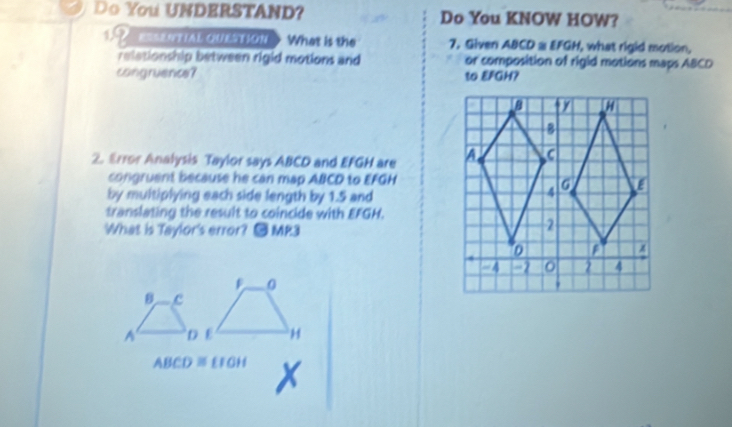 Do You UNDERSTAND? Do You KNOW HOW? 
12 ==SENTIAL QUESTION What is the 7. Given ABCD a EFGH, what rigid motion, 
relationship between rigid motions and or composition of rigid motions maps ABCD
congruence? to EFGH? 
2. Error Analysis Taylor says ABCD and EFGH are 
congruent because he can map ABCD to EFGH
by multiplying each side length by 1.5 and 
translating the result to coincide with EFGH. 
What is Taylor's error? ● MP3 
8 c 
A
ABCD≌ EIGH x