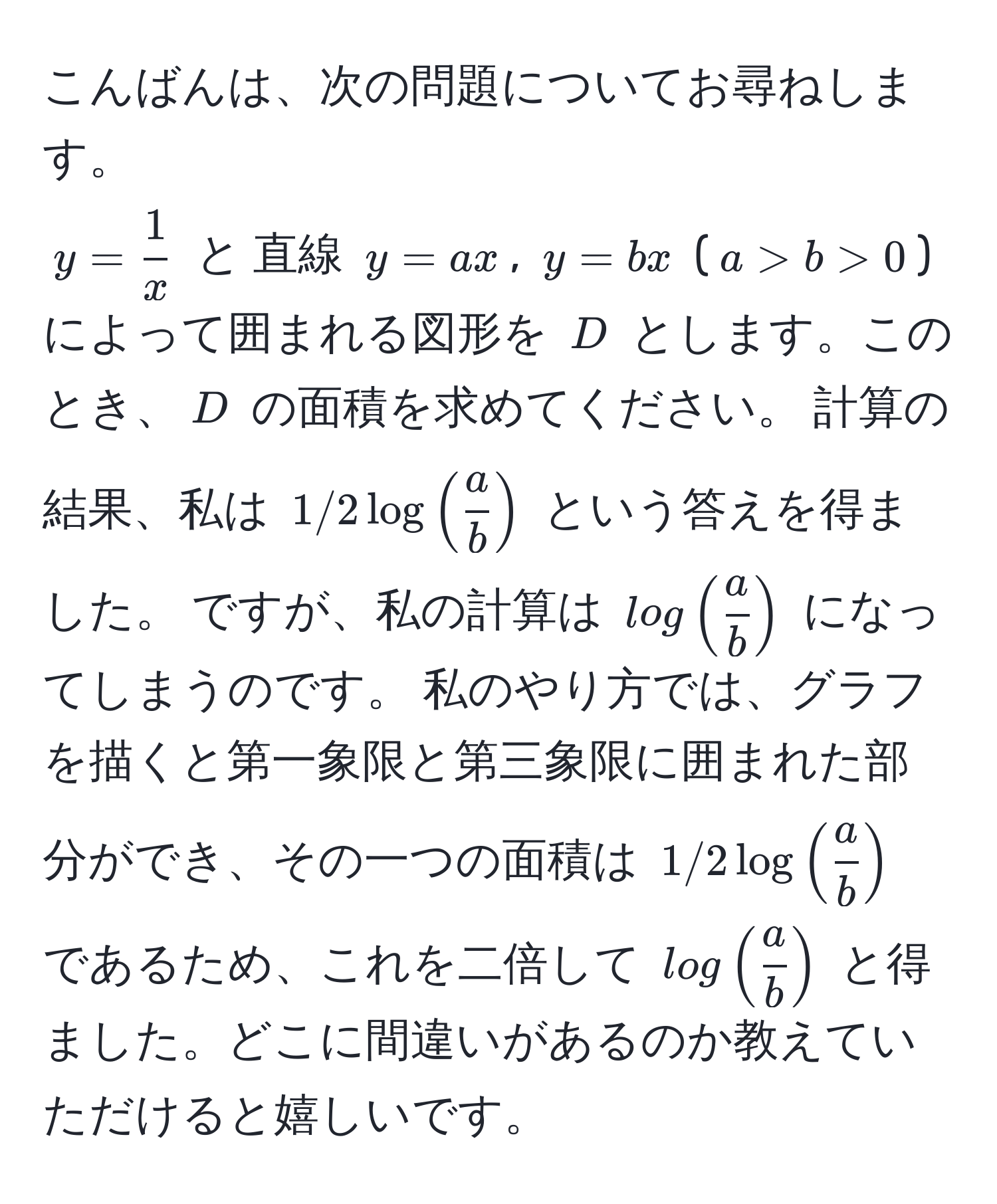 こんばんは、次の問題についてお尋ねします。  
$y =  1/x $ と 直線 $y = ax$, $y = bx$ ($a > b > 0$) によって囲まれる図形を $D$ とします。このとき、$D$ の面積を求めてください。 計算の結果、私は $1/2 log( a/b )$ という答えを得ました。 ですが、私の計算は $log( a/b )$ になってしまうのです。 私のやり方では、グラフを描くと第一象限と第三象限に囲まれた部分ができ、その一つの面積は $1/2 log( a/b )$ であるため、これを二倍して $log( a/b )$ と得ました。どこに間違いがあるのか教えていただけると嬉しいです。