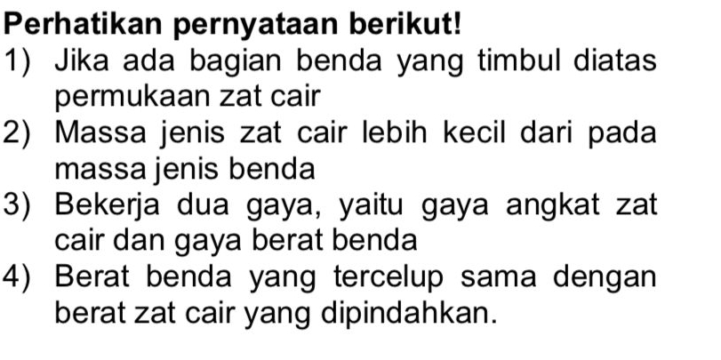 Perhatikan pernyataan berikut! 
1) Jika ada bagian benda yang timbul diatas 
permukaan zat cair 
2) Massa jenis zat cair lebih kecil dari pada 
massa jenis benda 
3) Bekerja dua gaya, yaitu gaya angkat zat 
cair dan gaya berat benda 
4) Berat benda yang tercelup sama dengan 
berat zat cair yang dipindahkan.