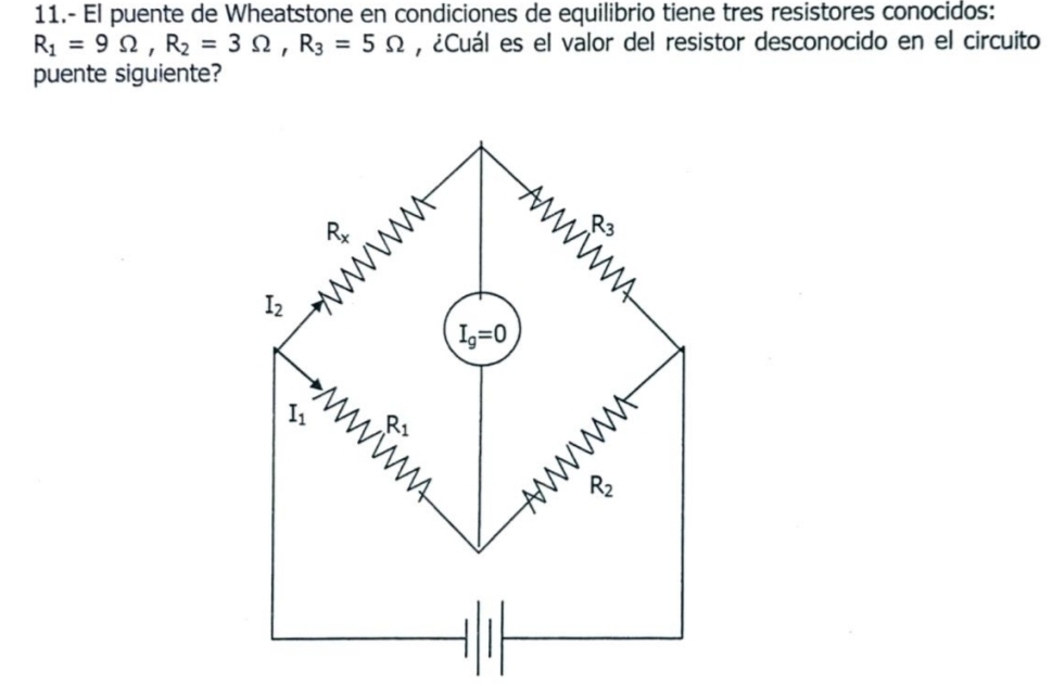 11.- El puente de Wheatstone en condiciones de equilibrio tiene tres resistores conocidos:
R_1=9Omega , R_2=3Omega , R_3=5Omega , ¿Cuál es el valor del resistor desconocido en el circuito 
puente siguiente?
R_x
wW
R_3
I_2
I_g=0
I_1 R_1
WWN
R_2