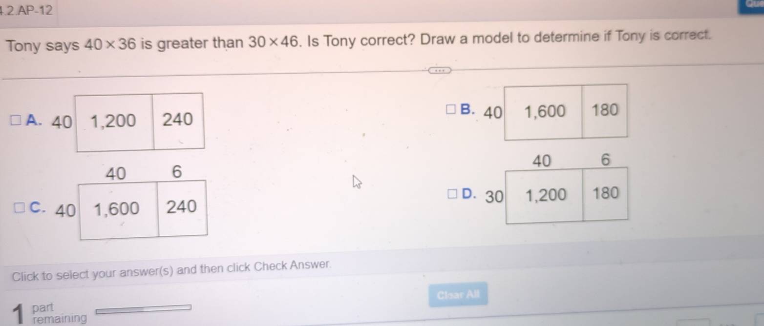 1.2.AP-12
Tony says 40* 36 is greater than 30* 46. Is Tony correct? Draw a model to determine if Tony is correct.
B. 40
A. 40 1,200 240 1,600 180
40 6
D.
C. 40 1,600 240
Click to select your answer(s) and then click Check Answer.
Clear All
part
1 remaining