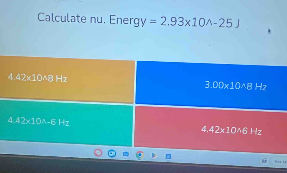 Calculate nu. Energ y=2.93* 10wedge -25J
4 42* 10wedge 8 -|7
3.00* 10wedge 8Hz
4.42* 10wedge -6Hz
4.42* 10wedge 6 H_2
Nov 14