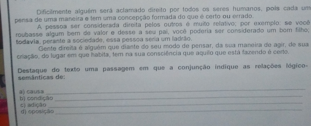 Dificilmente alguém será aclamado direito por todos os seres humanos, pois cada um 
pensa de uma maneira e tem uma concepção formada do que é certo ou errado. 
A pessoa ser consíderada direita pelos outros é muito relativo; por exemplo: se você 
roubasse algum ber de valor e desse a seu pai, você poderia ser considerado um bom filho; 
todavia, perante a sociedade, essa pessoa seria um ladrão. 
Gente direita é alguém que diante do seu modo de pensar, da sua maneira de agir, de sua 
criação, do lugar em que habita, tem na sua consciência que aquilo que está fazendo é certo. 
Destaque do texto uma passagem em que a conjunção indique as relações lógico- 
semânticas de: 
_ 
a) causa 
_ 
b) condição 
c) adição 
_ 
d) oposição 
_