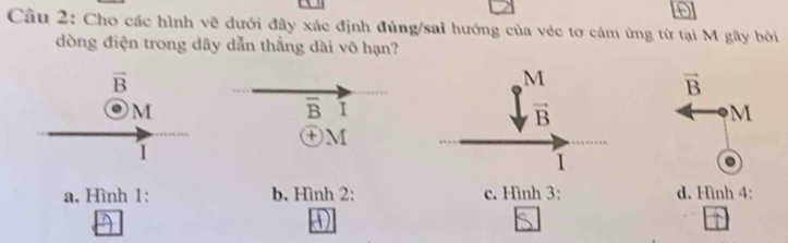 Cho các hình vẽ dưới đây xác định đủng/sai hướng của véc tơ cảm ứng từ tại M gây bởi
đòng điện trong dây dẫn thẳng dài vô hạn?
M
vector B
overline B I
vector B
M
+ M
I
a. Hình 1: b. Hình 2: c. Hình 3: d. Hình 4: