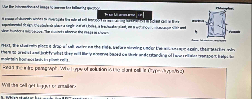 Use the information and image to answer the following question. 
To exit full screen, press Esc 
A group of students wishes to investigate the role of cell transport in maintaining homeostasis in a plant cell. In their 
experimental design, the students place a single leaf of Elodea, a freshwater plant, on a wet mount microscope slide and 
view it under a microscope. The students observe the image as shown. 
Next, the students place a drop of salt water on the slide. Before viewing under the microscope again, their teacher asks 
them to predict and justify what they will likely observe based on their understanding of how cellular transport helps to 
maintain homeostasis in plant cells. 
_ 
Read the intro paragraph. What type of solution is the plant cell in (hyper/hypo/iso) 
Will the cell get bigger or smaller? 
_ 
8. Which student has made the B