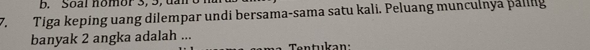 Soàl nomor 3, 5, đài 
7. Tiga keping uang dilempar undi bersama-sama satu kali. Peluang munculnya paling 
banyak 2 angka adalah ... 
Tentukan: