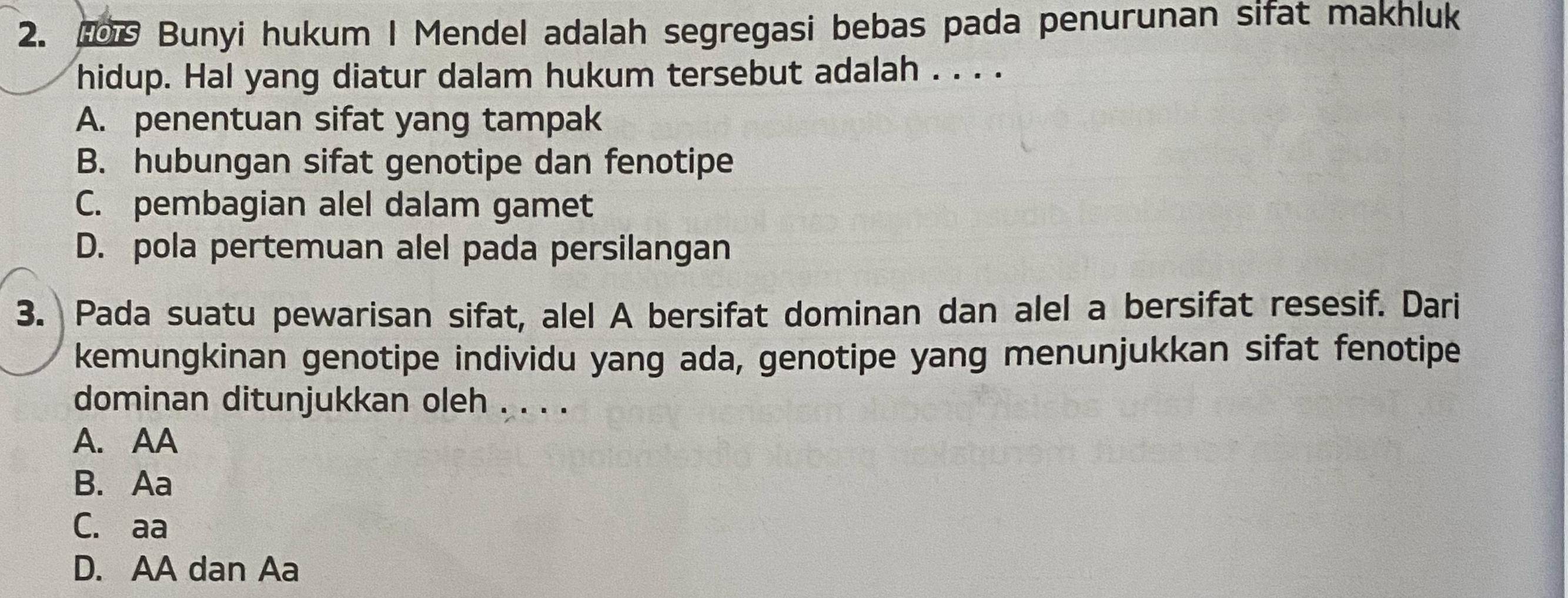 Bunyi hukum I Mendel adalah segregasi bebas pada penurunan sifat makhluk
hidup. Hal yang diatur dalam hukum tersebut adalah . . . .
A. penentuan sifat yang tampak
B. hubungan sifat genotipe dan fenotipe
C. pembagian alel dalam gamet
D. pola pertemuan alel pada persilangan
3. Pada suatu pewarisan sifat, alel A bersifat dominan dan alel a bersifat resesif. Dari
kemungkinan genotipe individu yang ada, genotipe yang menunjukkan sifat fenotipe
dominan ditunjukkan oleh . . . .
A. AA
B. Aa
C. aa
D. AA dan Aa