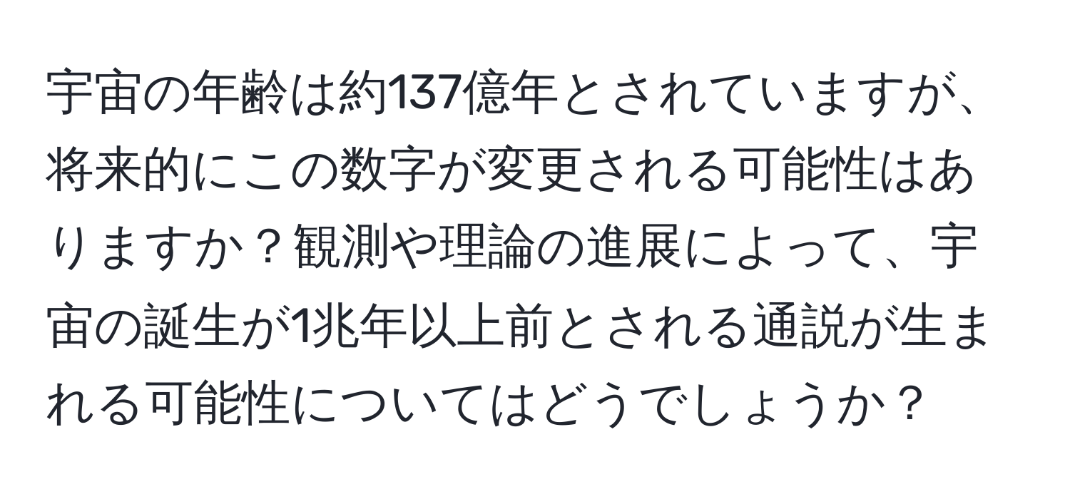 宇宙の年齢は約137億年とされていますが、将来的にこの数字が変更される可能性はありますか？観測や理論の進展によって、宇宙の誕生が1兆年以上前とされる通説が生まれる可能性についてはどうでしょうか？