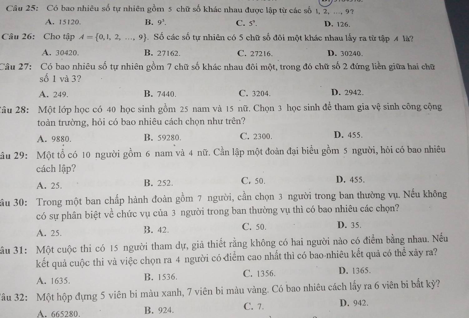 Có bao nhiêu số tự nhiên gồm 5 chữ số khác nhau được lập từ các số 1, 2, ..., 9?
A. 15120. B. 9^5. C. 5°. D. 126.
Câu 26: Cho tập A= 0,1,2,...,9 4 Số các số tự nhiên có 5 chữ số đôi một khác nhau lấy ra từ tập 4 là?
A. 30420. B. 27162. C. 27216. D. 30240.
Câu 27: Có bao nhiêu số tự nhiên gồm 7 chữ số khác nhau đôi một, trong đó chữ số 2 đứng liền giữa hai chữ
số 1 và 3?
A. 249. B. 7440. C. 3204. D. 2942.
2âu 28: Một lớp học có 40 học sinh gồm 25 nam và 15 nữ. Chọn 3 học sinh để tham gia vệ sinh công cộng
toàn trường, hỏi có bao nhiêu cách chọn như trên?
A. 9880. B. 59280. C. 2300.
D. 455.
ầu 29: Một tổ có 10 người gồm 6 nam và 4 nữ. Cần lập một đoàn đại biểu gồm 5 người, hỏi có bao nhiêu
cách lập?
A. 25. B. 252.
C. 50. D. 455.
ầu 30: Trong một ban chấp hành đoàn gồm 7 người, cần chọn 3 người trong ban thường vụ. Nếu không
có sự phân biệt về chức vụ của 3 người trong ban thường vụ thì có bao nhiêu các chọn?
A. 25. B. 42.
C. 50. D. 35.
ầu 31: Một cuộc thi có 15 người tham dự, giả thiết rằng không có hai người nào có điểm bằng nhau. Nếu
kết quả cuộc thi và việc chọn ra 4 người có điểm cao nhất thì có bao nhiêu kết quả có thể xảy ra?
A. 1635. B. 1536. C. 1356.
D. 1365.
Jâu 32: Một hộp đựng 5 viên bi màu xanh, 7 viên bi màu vàng. Có bao nhiêu cách lấy ra 6 viên bi bất kỳ?
C. 7. D. 942.
A. 665280. B. 924.