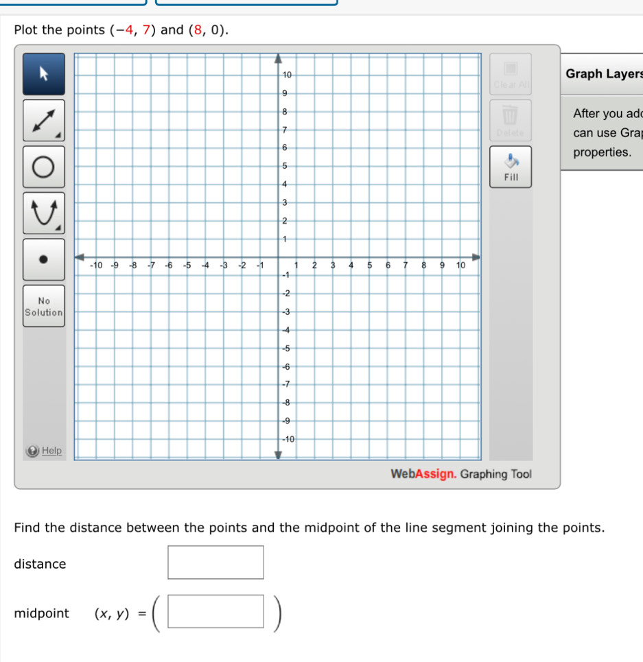 Plot the points (-4,7) and (8,0). 
Graph Layer 
Clear Al 
After you ad 
can use Grap 
properties. 
Fill 
No 
Solution 
0 Help 
ing Tool 
Find the distance between the points and the midpoint of the line segment joining the points. 
distance 
midpoint (x,y)=(□ □