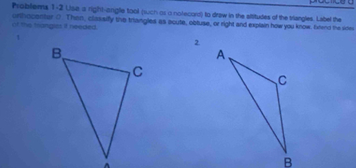 Problems 1-2 Use a right-angle tool (such os o notecord) to draw in the altitudes of the triangles. Label the 
orthocenter 0. Then, classify the triangles as acute, obtuse, or right and explain how you know. Extend the sides 
of the trangies if needed. 
2.