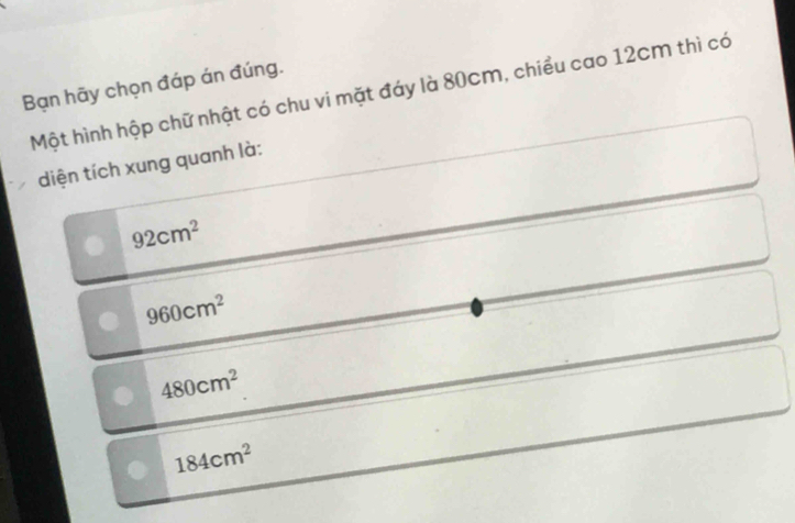 Bạn hãy chọn đáp án đúng.
Một hình hộp chữ nhật có chu vi mặt đáy là 80cm, chiều cao 12cm thì có
diện tích xung quanh là:
92cm^2
960cm^2
480cm^2
184cm^2