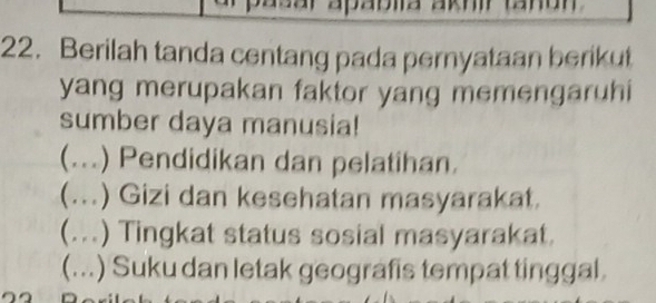 Berilah tanda centang pada pernyataan berikut
yang merupakan faktor yang memengaruhi
sumber daya manusia!
(...) Pendidikan dan pelatihan.
(...) Gizi dan kesehatan masyarakat.
(...) Tingkat status sosial masyarakat.
(...) Suku dan letak geografis tempat tinggal.