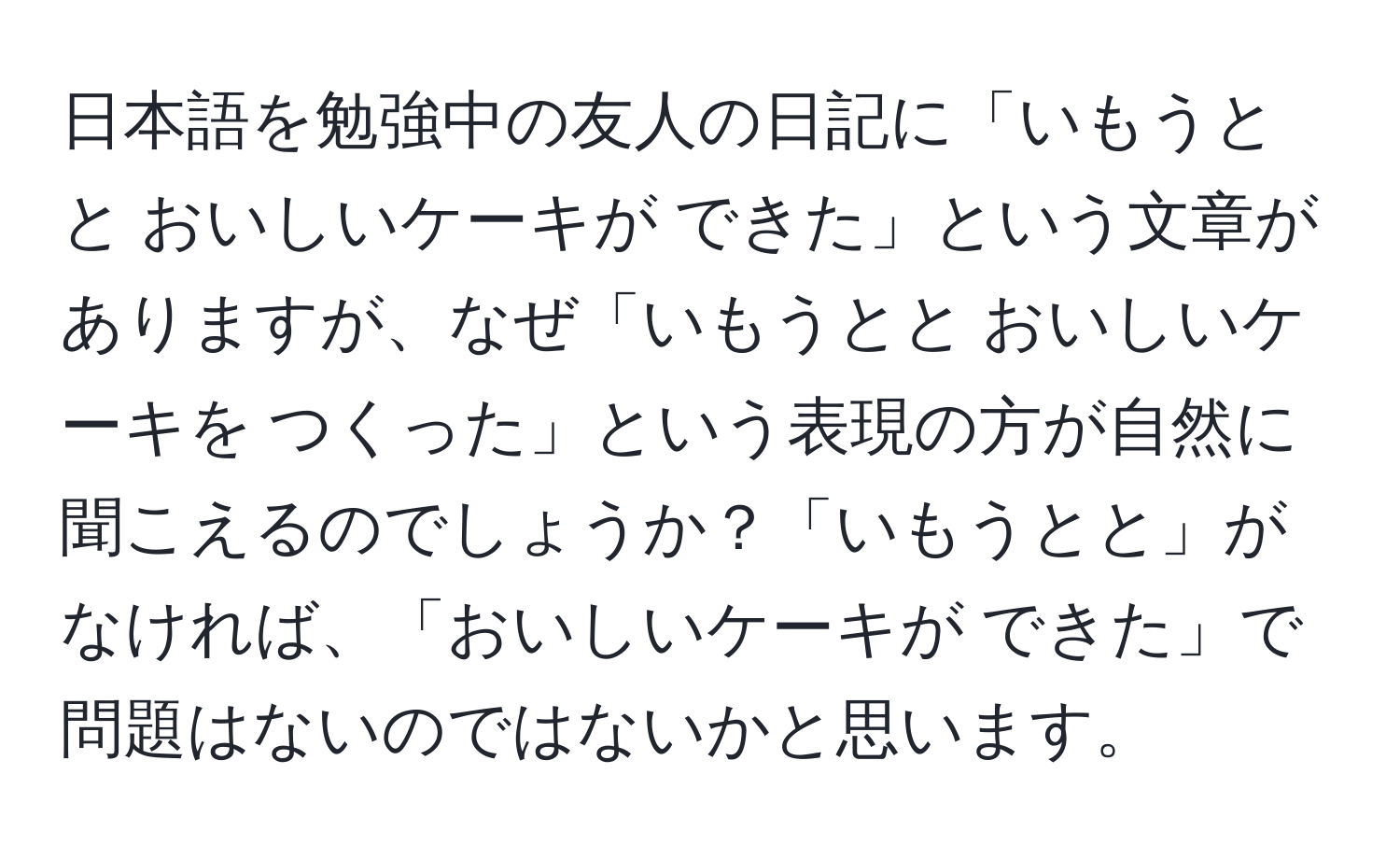 日本語を勉強中の友人の日記に「いもうとと おいしいケーキが できた」という文章がありますが、なぜ「いもうとと おいしいケーキを つくった」という表現の方が自然に聞こえるのでしょうか？「いもうとと」がなければ、「おいしいケーキが できた」で問題はないのではないかと思います。