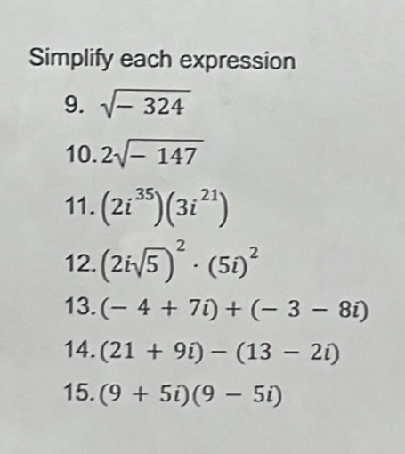 Simplify each expression 
9. sqrt(-324)
10. 2sqrt(-147)
11. (2i^(35))(3i^(21))
12. (2isqrt(5))^2· (5i)^2
13. (-4+7i)+(-3-8i)
14. (21+9i)-(13-2i)
15. (9+5i)(9-5i)