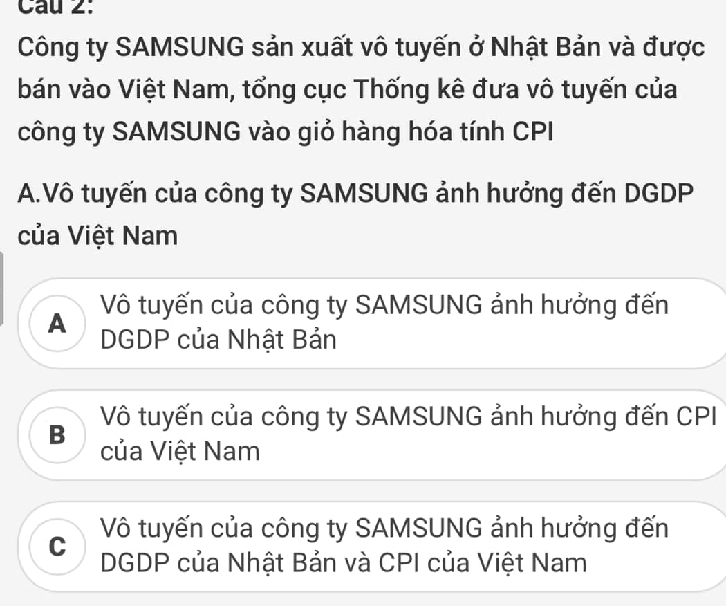 Cau 2:
Công ty SAMSUNG sản xuất vô tuyến ở Nhật Bản và được
bán vào Việt Nam, tổng cục Thống kê đưa vô tuyến của
công ty SAMSUNG vào giỏ hàng hóa tính CPI
A.Vô tuyến của công ty SAMSUNG ảnh hưởng đến DGDP
của Việt Nam
Vô tuyến của công ty SAMSUNG ảnh hưởng đến
A
DGDP của Nhật Bản
Vô tuyến của công ty SAMSUNG ảnh hưởng đến CPI
B
của Việt Nam
Vô tuyến của công ty SAMSUNG ảnh hưởng đến
C
DGDP của Nhật Bản và CPI của Việt Nam