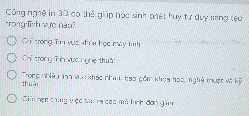 Công nghệ in 3D có thể giúp học sinh phát huy tư duy sáng tạo
trong lĩnh vực nào?
Chỉ trong lĩnh vực khoa học máy tính
Chỉ trong lĩnh vực nghệ thuật
Trong nhiều lĩnh vực khác nhau, bao gồm khoa học, nghệ thuật và kỹ
thuật
Giới hạn trong việc tạo ra các mô hình đơn giản