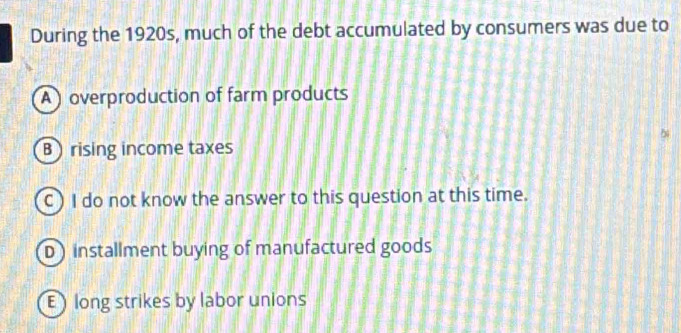 During the 1920s, much of the debt accumulated by consumers was due to
A overproduction of farm products
B rising income taxes
C) I do not know the answer to this question at this time.
D installment buying of manufactured goods
E long strikes by labor unions