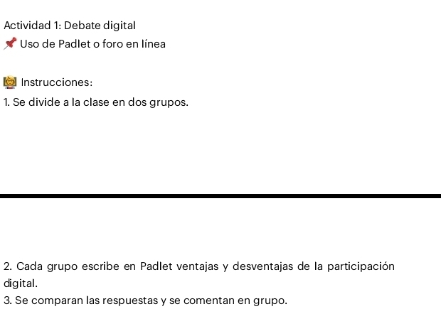 Actividad 1: Debate digital 
Uso de Padlet o foro en línea 
9 Instrucciones: 
1. Se divide a la clase en dos grupos. 
2. Cada grupo escribe en Padlet ventajas y desventajas de la participación 
digital. 
3. Se comparan las respuestas y se comentan en grupo.