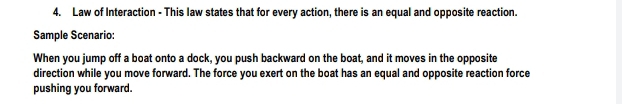 Law of Interaction - This law states that for every action, there is an equal and opposite reaction. 
Sample Scenario: 
When you jump off a boat onto a dock, you push backward on the boat, and it moves in the opposite 
direction while you move forward. The force you exert on the boat has an equal and opposite reaction force 
pushing you forward.