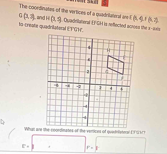 urrent Škill $ 
The coordinates of the vertices of a quadrilateral are E(6,4), F(6,2),
G(3,3) , and H(3,5). Quadrilateral EFGH is reflected across the x-axis 
to create quadrilateral E'F'G'H'.
E'= □ F=||. □ 