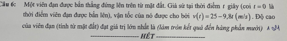 Một viên đạn được bắn thẳng đứng lên trên từ mặt đất. Giả sử tại thời điểm t giây (coi t=0 là 
thời điểm viên đạn được bắn lên), vận tốc của nó được cho bởi v(t)=25-9,8t(m/s). Độ cao 
của viên đạn (tính từ mặt đất) đạt giá trị lớn nhất là (làm tròn kết quả đến hàng phần mười) A S 
_Hết_