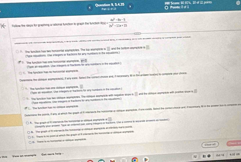 Question 9, 5.4.35 HW Score: 90.91%, 10 of 11 points
Part 11 of 13 Points: 0 of 1
Follow the steps for graphing a rational function to graph the function R(x)= (4x^2-8x-5)/2x^2-11x+15 
ç a a pu
A The function has two horizontal asymptotes. The top asymplote is and the bottom asymptote is □ 
(Type equations. Use integers or tractions for any numbers in the equations.)
B. The function has one horizontal asymptote, y=2
(Type an equation. Use integers or tractions for any numbers in the equation )
C. The function has no horizontal asymptote.
Determine the oblique asymptote(s), if any exist. Select the correct choice and, if necessary, fill in th4 ansiwer box(es) to complete your choice
The function has one oblique asymplote,
(Type an equation. Use integers or fractions for any nurtibers in the equation.)
The function has two oblique asymptotes. The oblique asymplote with negative stope is □ and the oblique asymptble with posttive slope is
(Type equations. Use integers or tractions for any numbers in the equations)
a The function has no cblique asymptote
Deternine the points, if any, at which the graph of R intersects the honzontal or oblique asymptote, if one exists. Select the correct choice and, if necessary, fill in the answer box to complete ye
) A. The grach of R intersects the horizontal or oblique asymptote at
(Simplify your answer. Type an ordered pair, using inlegers or tractions. Use a comma to separate arowers as needed.)
B. The graph of R intersects the horizontal or oblique asymptote at infinitely many points
C. There is no point at which the graph of R intersects the horizontal or oblique asympiple
D. There is no hortzontal or oblique axymptole.
Clear all Chanh ản
this View an example Get more help -
Oct 16 9:32 US